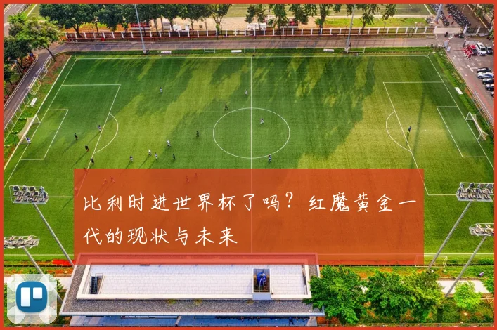 比利时进世界杯了吗？红魔黄金一代的现状与未来