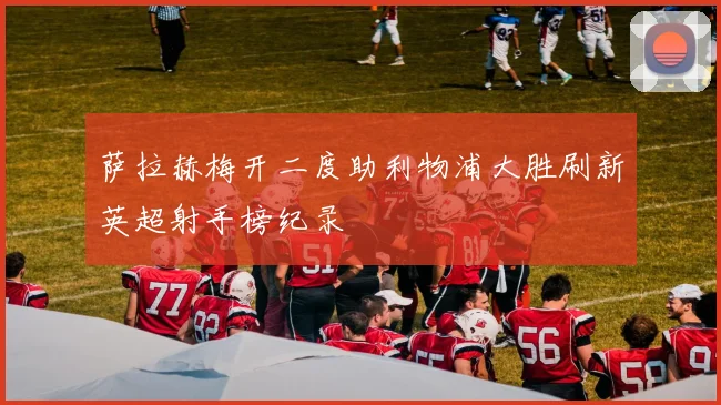 萨拉赫梅开二度助利物浦大胜刷新英超射手榜纪录