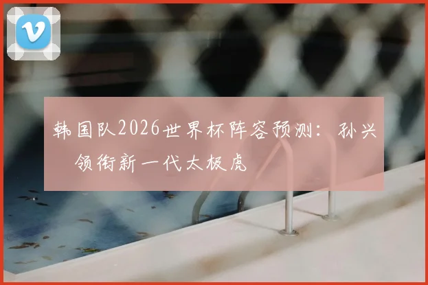 韩国队2026世界杯阵容预测：孙兴慜领衔新一代太极虎