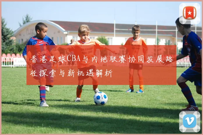 香港足球CBA与内地联赛协同发展路径探索与新机遇解析