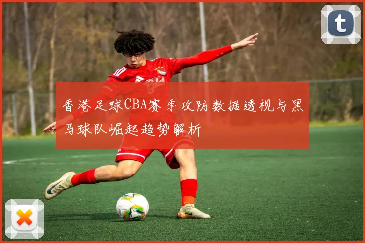 香港足球CBA赛季攻防数据透视与黑马球队崛起趋势解析