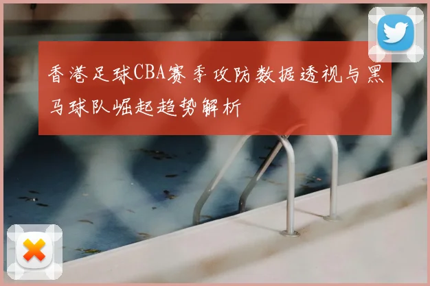 香港足球CBA赛季攻防数据透视与黑马球队崛起趋势解析