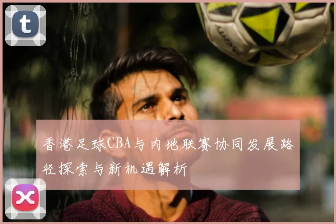 香港足球CBA与内地联赛协同发展路径探索与新机遇解析
